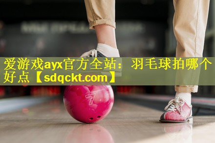 爱游戏ayx官方全站：羽毛球拍哪个好点